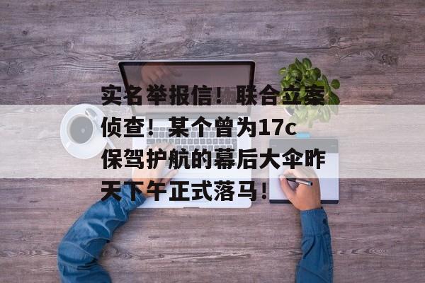 实名举报信！联合立案侦查！某个曾为17c保驾护航的幕后大伞昨天下午正式落马！