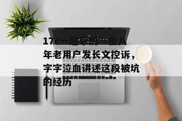 17c一起草的一位八年老用户发长文控诉，字字泣血讲述这段被坑的经历