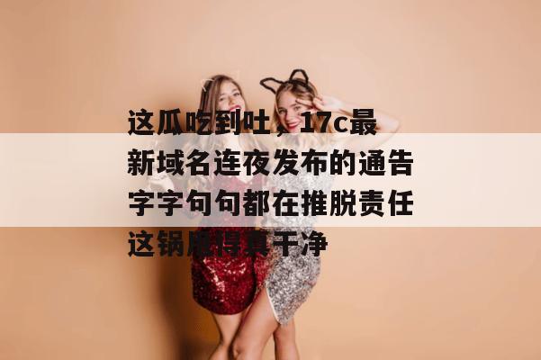 这瓜吃到吐，17c最新域名连夜发布的通告字字句句都在推脱责任这锅甩得真干净