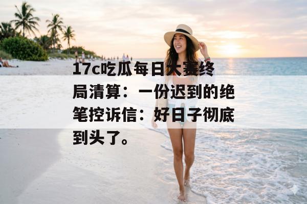 17c吃瓜每日大赛终局清算：一份迟到的绝笔控诉信：好日子彻底到头了。