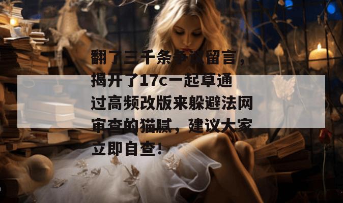 翻了三千条争议留言，揭开了17c一起草通过高频改版来躲避法网审查的猫腻，建议大家立即自查！