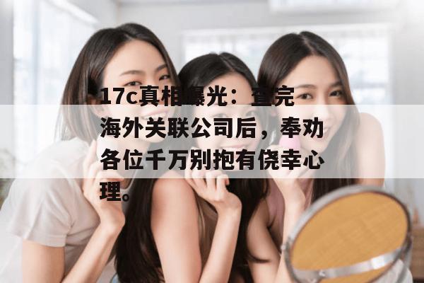 17c真相曝光：查完海外关联公司后，奉劝各位千万别抱有侥幸心理。