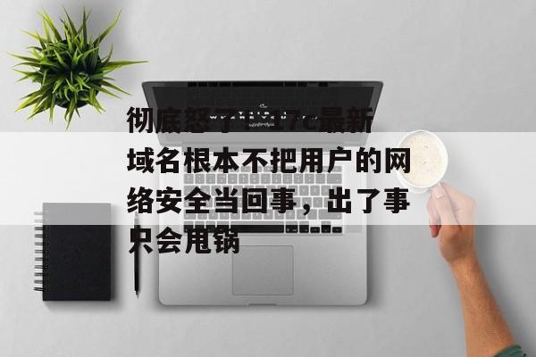 彻底怒了!17c最新域名根本不把用户的网络安全当回事,出了事只会甩锅