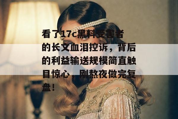 看了17c黑料受害者的长文血泪控诉，背后的利益输送规模简直触目惊心，刚熬夜做完复盘！