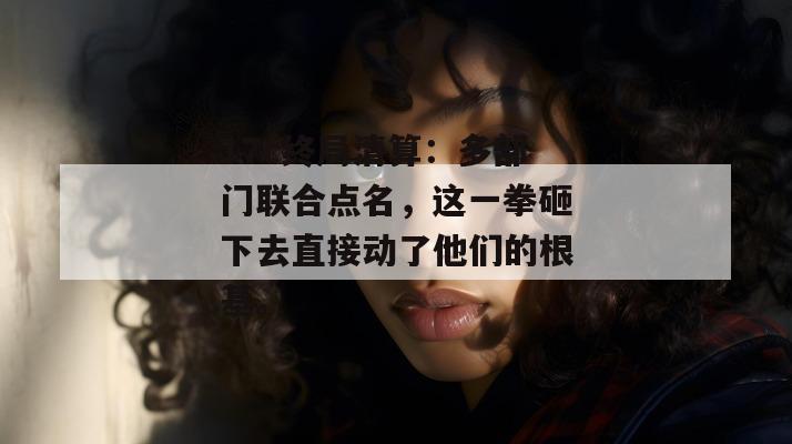 17c终局清算:多部门联合点名,这一拳砸下去直接动了他们的根基。