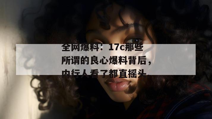 全网爆料：17c那些所谓的良心爆料背后，内行人看了都直摇头。