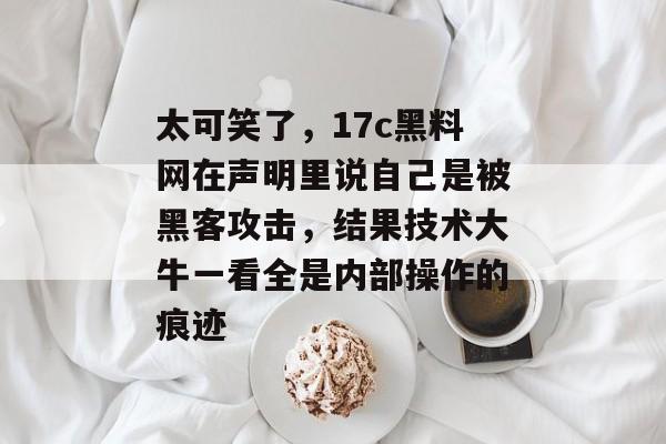 太可笑了，17c黑料网在声明里说自己是被黑客攻击，结果技术大牛一看全是内部操作的痕迹
