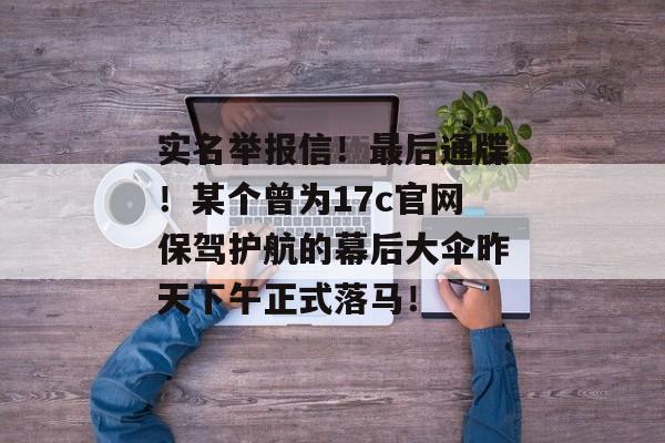 实名举报信！最后通牒！某个曾为17c官网保驾护航的幕后大伞昨天下午正式落马！