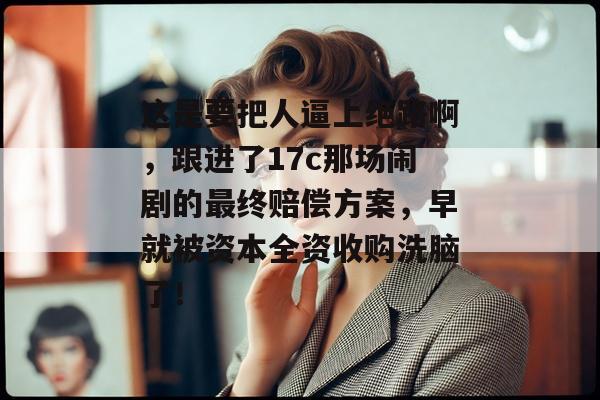 这是要把人逼上绝路啊,跟进了17c那场闹剧的最终赔偿方案,早就被资本全资收购洗脑了!