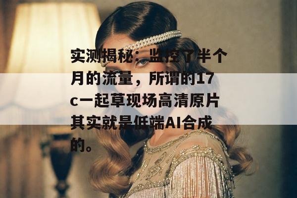 实测揭秘:监控了半个月的流量,所谓的17c一起草现场高清原片其实就是低端AI合成的。