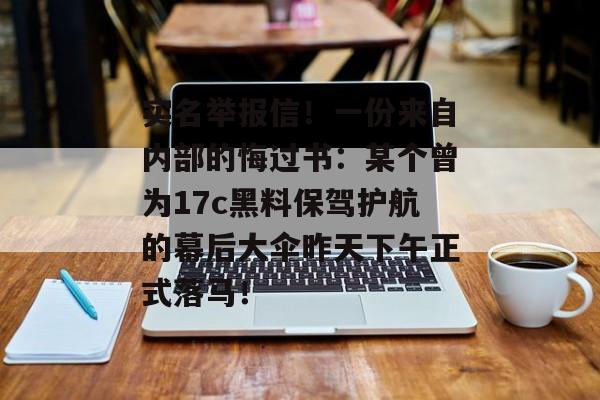 实名举报信！一份来自内部的悔过书：某个曾为17c黑料保驾护航的幕后大伞昨天下午正式落马！