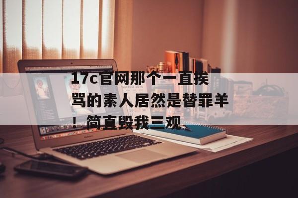 17c官网那个一直挨骂的素人居然是替罪羊!简直毁我三观