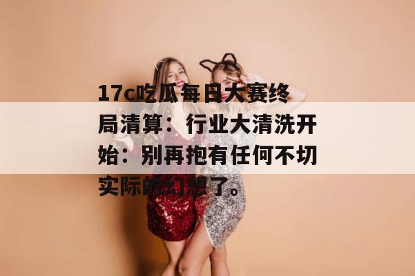 17c吃瓜每日大赛终局清算:行业大清洗开始:别再抱有任何不切实际的幻想了。