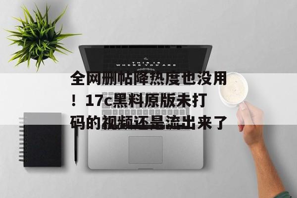 全网删帖降热度也没用！17c黑料原版未打码的视频还是流出来了