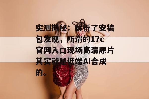 实测揭秘:解析了安装包发现,所谓的17c官网入口现场高清原片其实就是低端AI合成的。