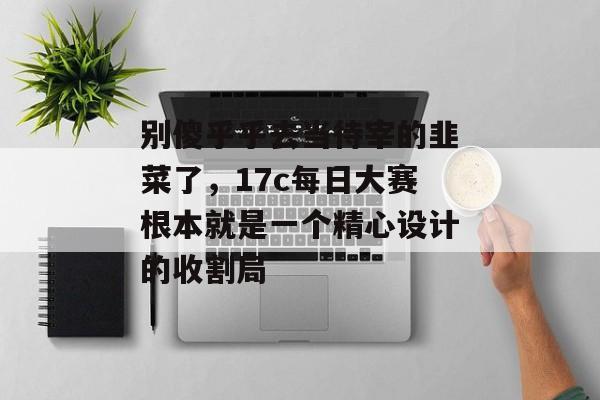 别傻乎乎去当待宰的韭菜了,17c每日大赛根本就是一个精心设计的收割局