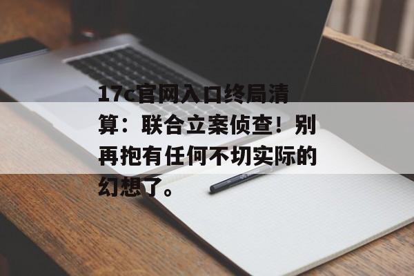 17c官网入口终局清算:联合立案侦查!别再抱有任何不切实际的幻想了。