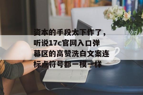 资本的手段太下作了,听说17c官网入口弹幕区的高赞洗白文案连标点符号都一模一样