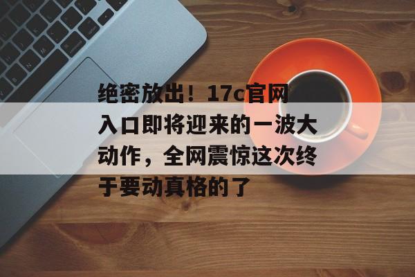 绝密放出!17c官网入口即将迎来的一波大动作,全网震惊这次终于要动真格的了