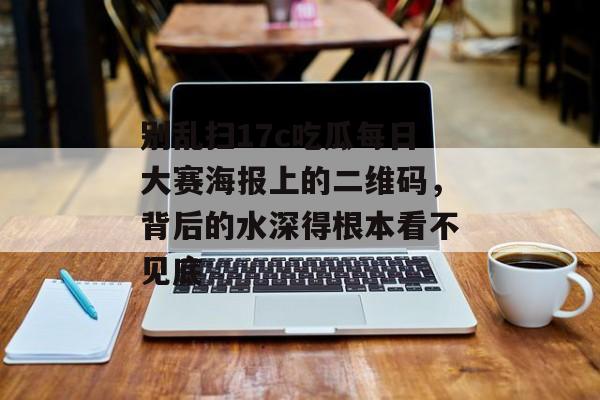 别乱扫17c吃瓜每日大赛海报上的二维码,背后的水深得根本看不见底