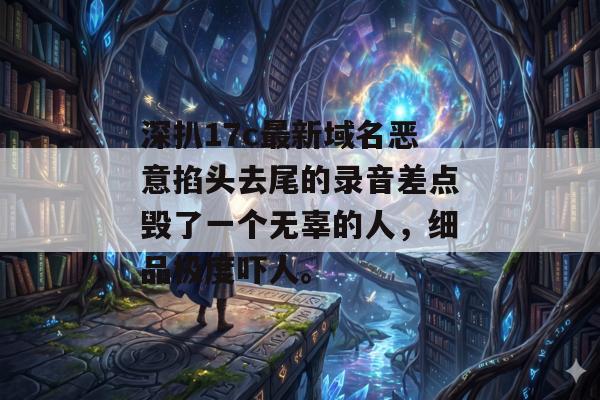深扒17c最新域名恶意掐头去尾的录音差点毁了一个无辜的人,细品极度吓人。