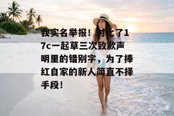 我实名举报！对比了17c一起草三次致歉声明里的错别字，为了捧红自家的新人简直不择手段！