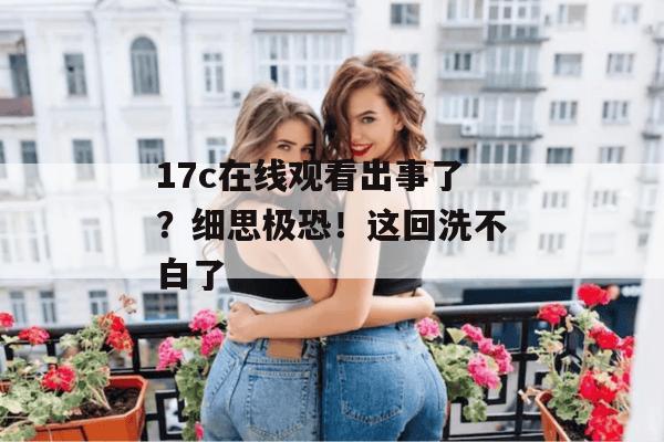 17c在线观看出事了？细思极恐！这回洗不白了