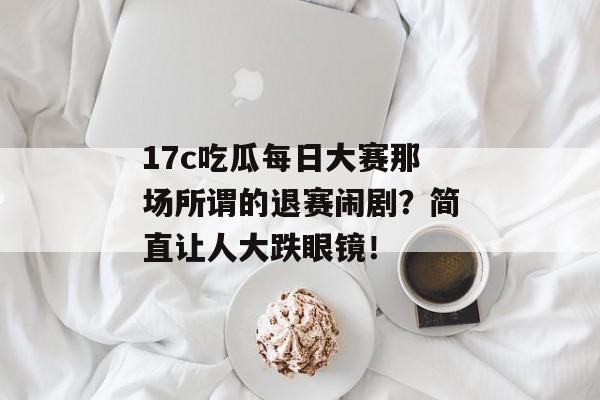 17c吃瓜每日大赛那场所谓的退赛闹剧？简直让人大跌眼镜！