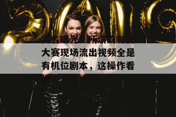 实名曝光！所谓的每日大赛现场流出视频全是有机位剧本，这操作看得人直冒冷汗！