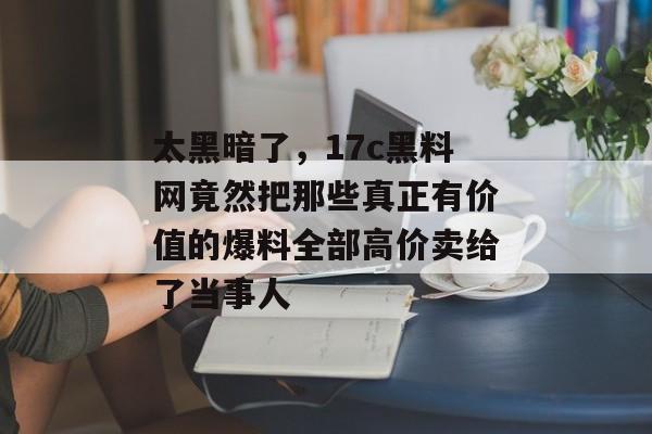 太黑暗了，17c黑料网竟然把那些真正有价值的爆料全部高价卖给了当事人