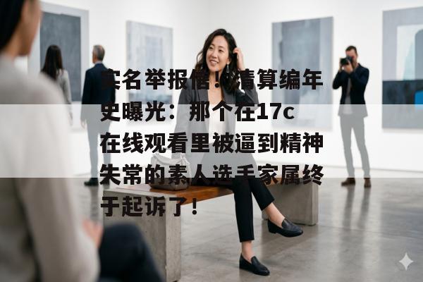 实名举报信！清算编年史曝光：那个在17c在线观看里被逼到精神失常的素人选手家属终于起诉了！