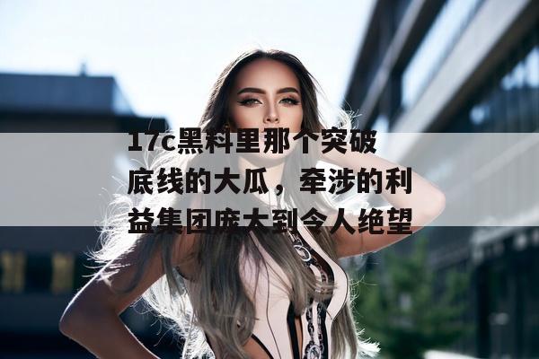 17c黑料里那个突破底线的大瓜，牵涉的利益集团庞大到令人绝望