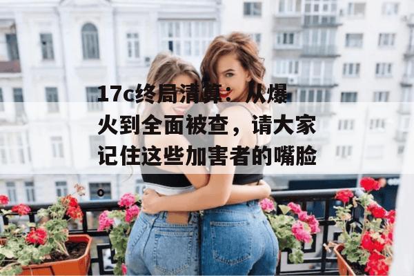 17c终局清算：从爆火到全面被查，请大家记住这些加害者的嘴脸。